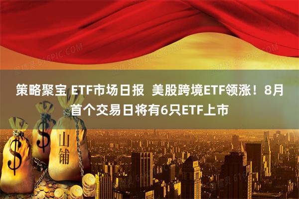 策略聚宝 ETF市场日报  美股跨境ETF领涨！8月首个交易日将有6只ETF上市