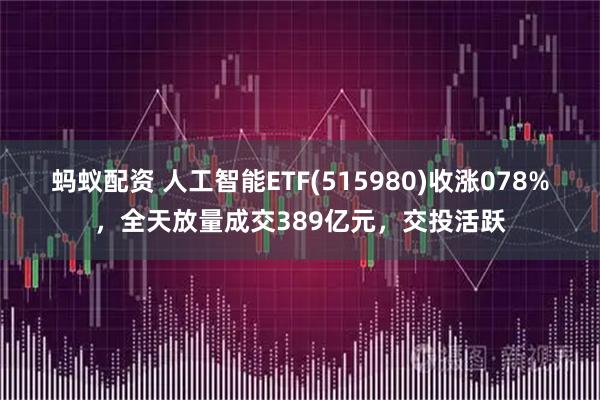 蚂蚁配资 人工智能ETF(515980)收涨078%，全天放量成交389亿元，交投活跃