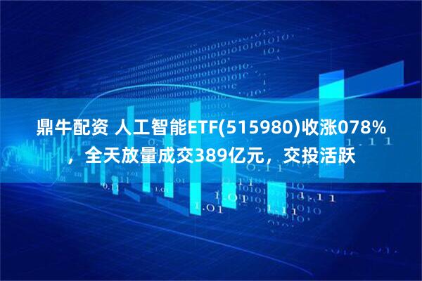 鼎牛配资 人工智能ETF(515980)收涨078%，全天放量成交389亿元，交投活跃