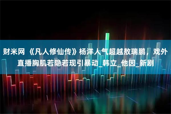 财米网 《凡人修仙传》杨洋人气超越敖瑞鹏，戏外直播胸肌若隐若现引暴动_韩立_他因_新剧