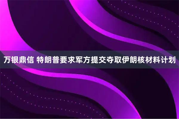万银鼎信 特朗普要求军方提交夺取伊朗核材料计划
