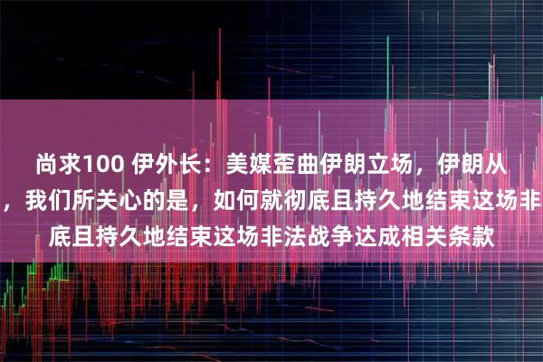 尚求100 伊外长：美媒歪曲伊朗立场，伊朗从未拒绝前往伊斯兰堡，我们所关心的是，如何就彻底且持久地结束这场非法战争达成相关条款