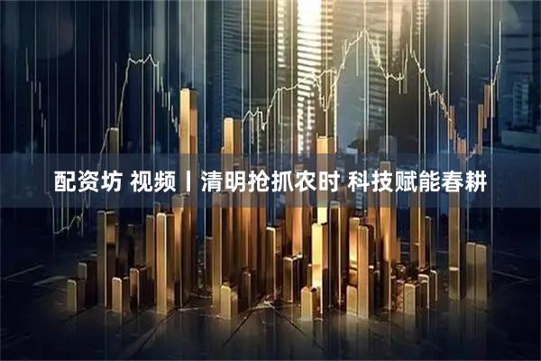 配资坊 视频丨清明抢抓农时 科技赋能春耕