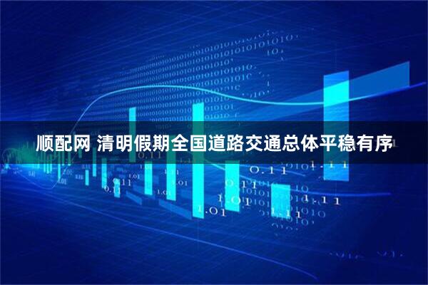 顺配网 清明假期全国道路交通总体平稳有序