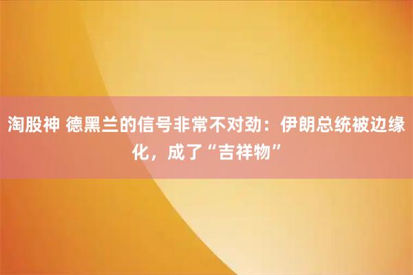 淘股神 德黑兰的信号非常不对劲：伊朗总统被边缘化，成了“吉祥物”