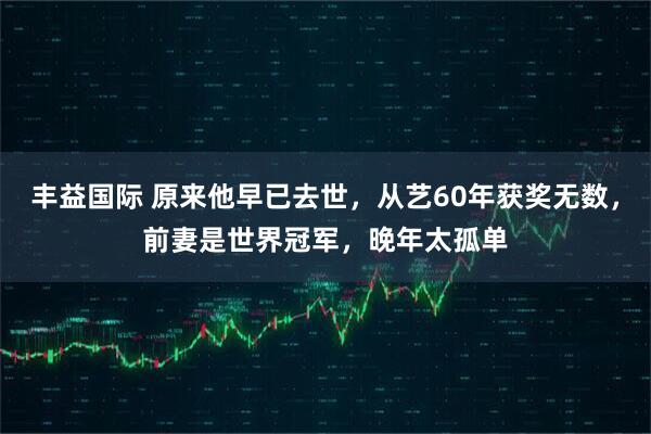 丰益国际 原来他早已去世，从艺60年获奖无数，前妻是世界冠军，晚年太孤单