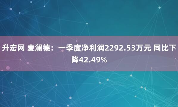 升宏网 麦澜德：一季度净利润2292.53万元 同比下降42.49%