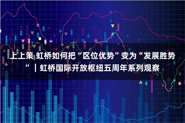 上上策 虹桥如何把“区位优势”变为“发展胜势”︱虹桥国际开放枢纽五周年系列观察